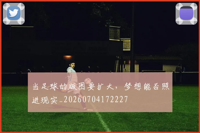 当足球的版图要扩大,梦想能否照进现实_20260704172227