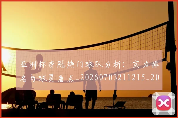 亚洲杯夺冠热门球队分析:实力排名与球员看点_20260703211215_20260716193725