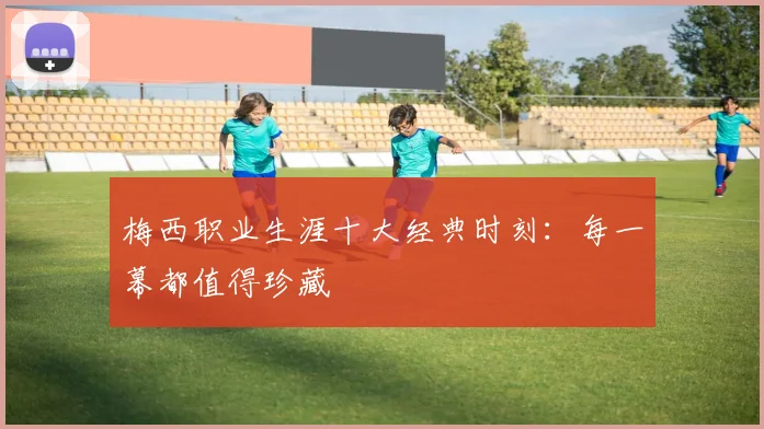 梅西职业生涯十大经典时刻:每一幕都值得珍藏