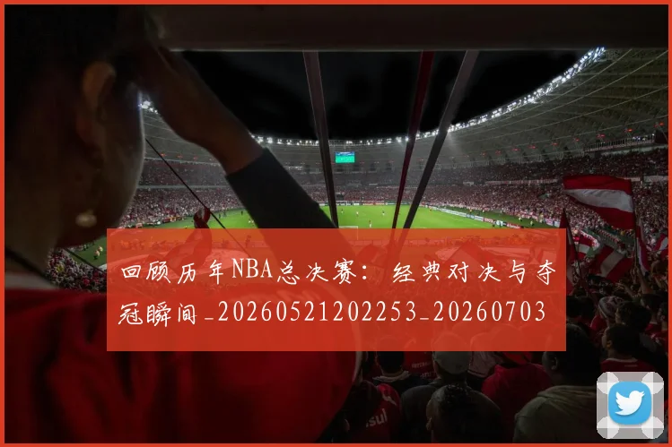 回顾历年NBA总决赛:经典对决与夺冠瞬间_20260521202253_20260703222622_20260719160749