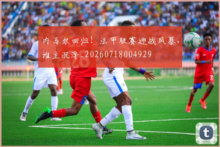 内马尔回归！法甲联赛迎战风暴，谁主沉浮_20260718004929