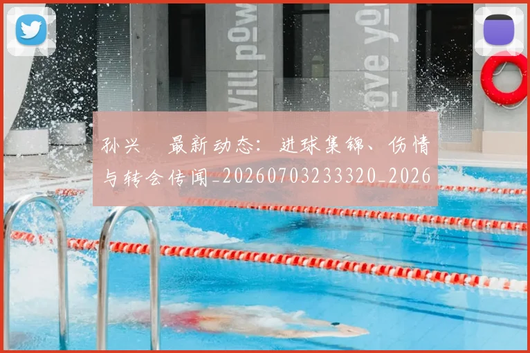 孙兴慜最新动态：进球集锦、伤情与转会传闻_20260703233320_20260720192930