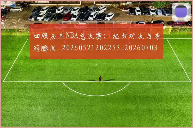 回顾历年NBA总决赛：经典对决与夺冠瞬间_20260521202253_20260703222622_20260719160749