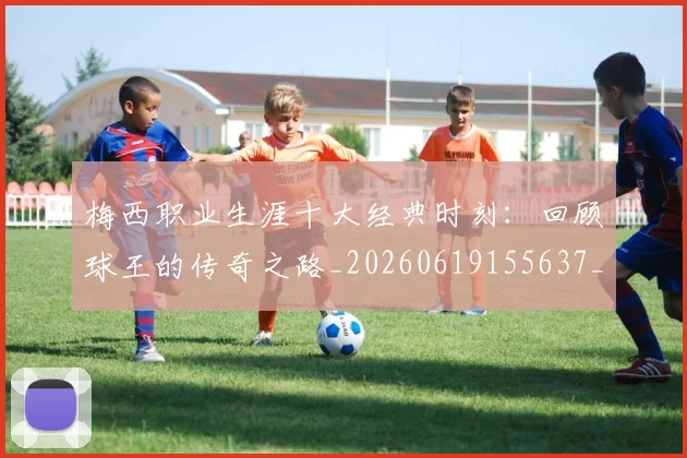 梅西职业生涯十大经典时刻:回顾球王的传奇之路_20260619155637_20260707145140
