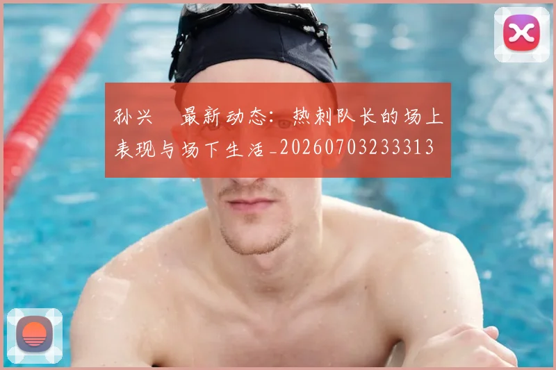 孙兴慜最新动态：热刺队长的场上表现与场下生活_20260703233313