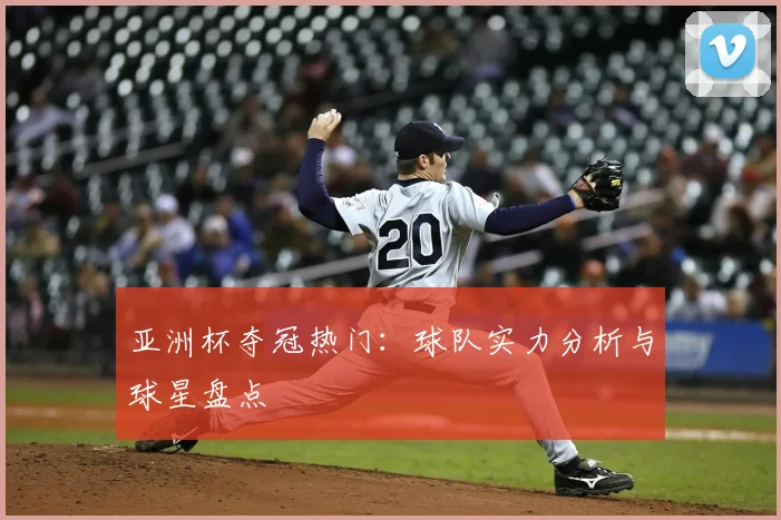 亚洲杯夺冠热门:球队实力分析与球星盘点