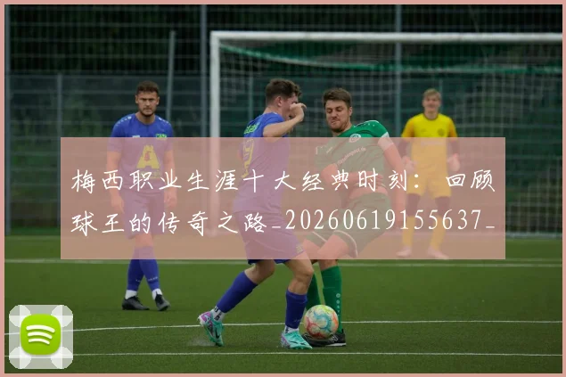 梅西职业生涯十大经典时刻：回顾球王的传奇之路_20260619155637_20260707145140