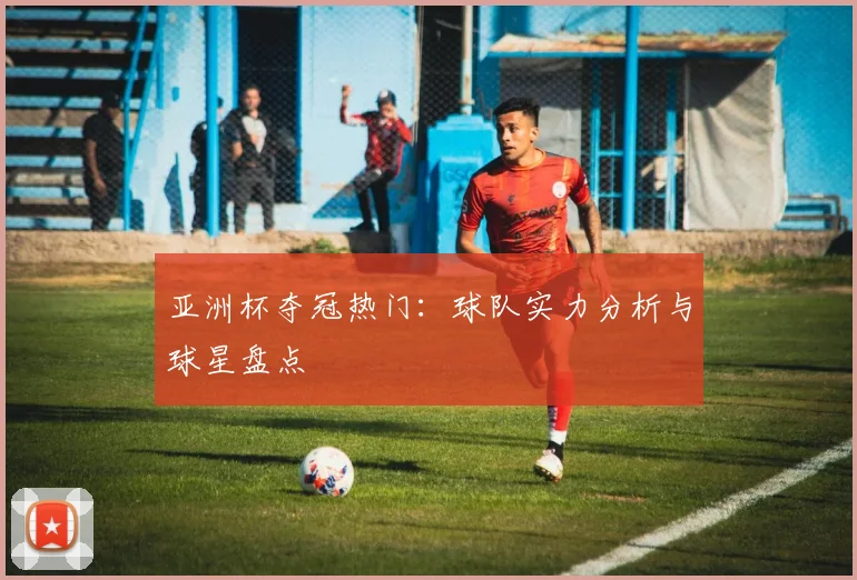 亚洲杯夺冠热门：球队实力分析与球星盘点