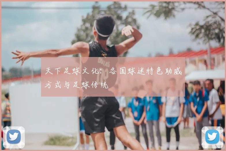 天下足球文化:各国球迷特色助威方式与足球传统