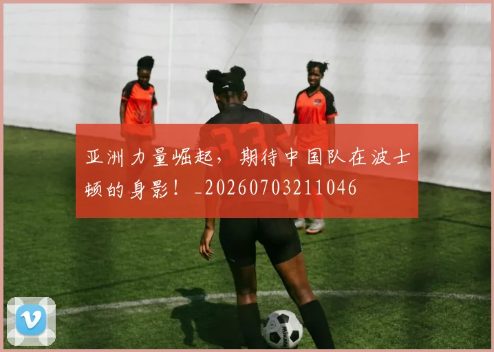 亚洲力量崛起，期待中国队在波士顿的身影！_20260703211046