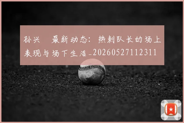 孙兴慜最新动态：热刺队长的场上表现与场下生活_20260527112311