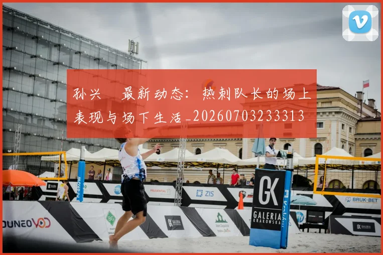 孙兴慜最新动态：热刺队长的场上表现与场下生活_20260703233313