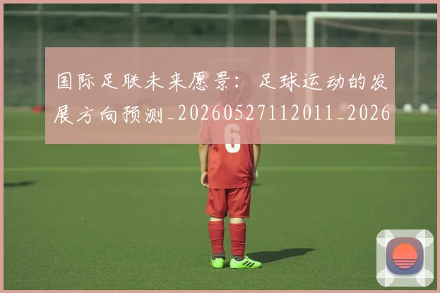 国际足联未来愿景：足球运动的发展方向预测_20260527112011_20260703225053