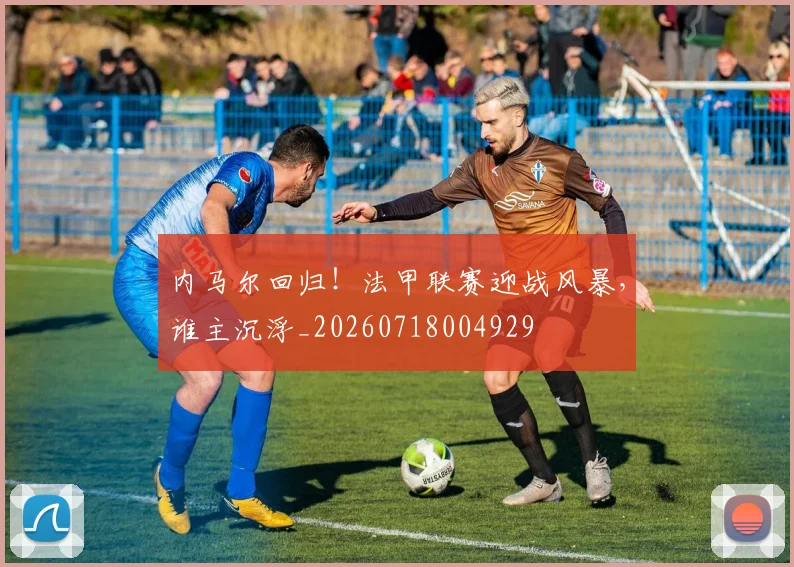 内马尔回归!法甲联赛迎战风暴,谁主沉浮_20260718004929