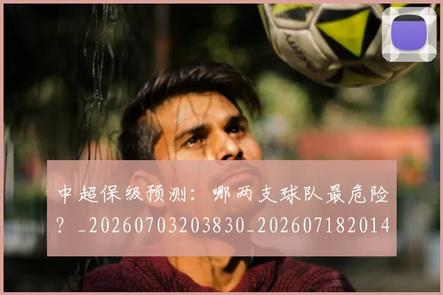 中超保级预测：哪两支球队最危险？_20260703203830_20260718201409