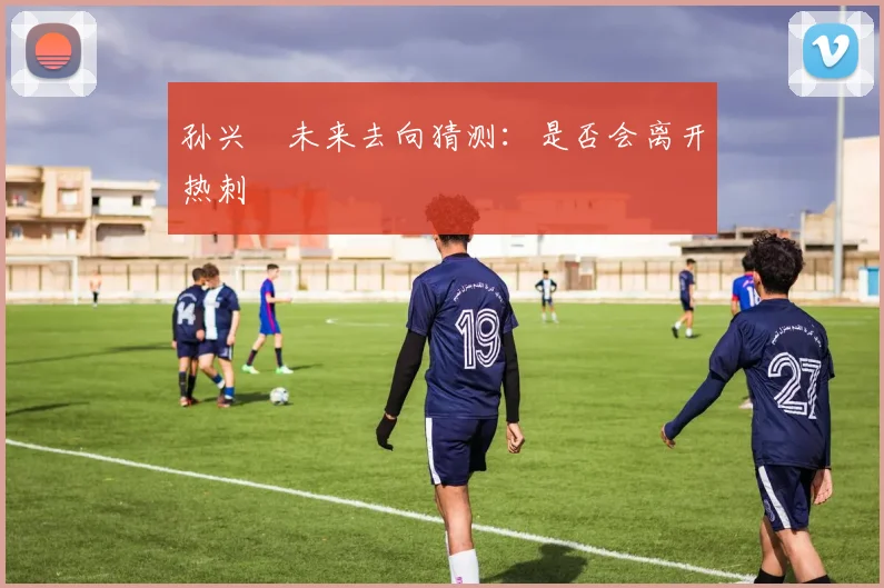 孙兴慜未来去向猜测:是否会离开热刺