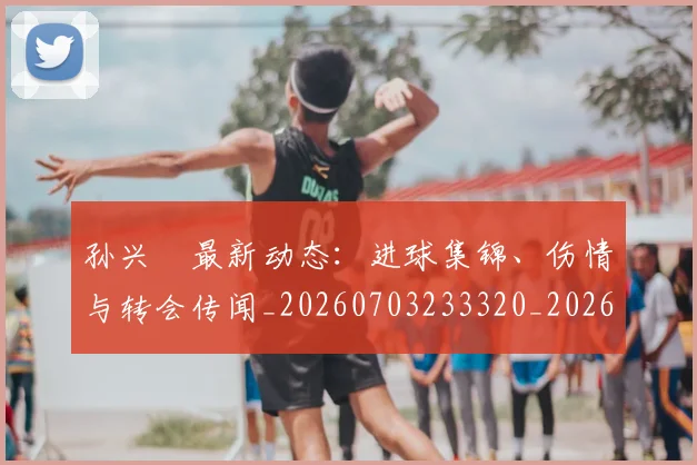 孙兴慜最新动态：进球集锦、伤情与转会传闻_20260703233320_20260720192930