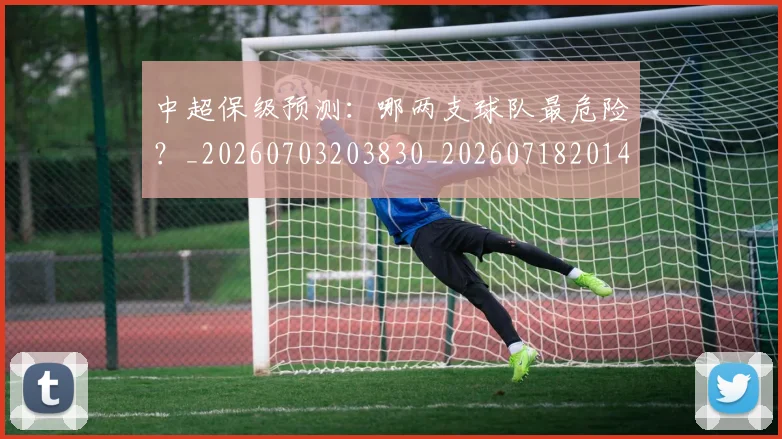 中超保级预测：哪两支球队最危险？_20260703203830_20260718201409